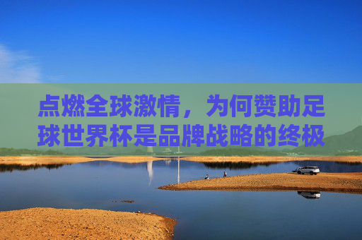 点燃全球激情,为何赞助足球世界杯是品牌战略的终极舞台