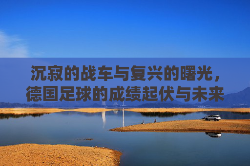 沉寂的战车与复兴的曙光,德国足球的成绩起伏与未来展望