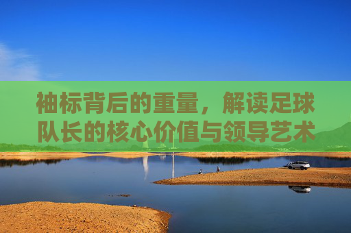 袖标背后的重量,解读足球队长的核心价值与领导艺术