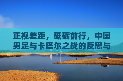 正视差距,砥砺前行,中国男足与卡塔尔之战的反思与展望