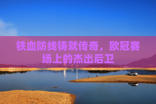 铁血防线铸就传奇,欧冠赛场上的杰出后卫