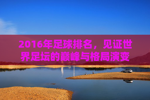 2016年足球排名,见证世界足坛的巅峰与格局演变
