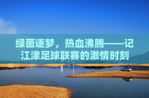 绿茵逐梦,热血沸腾——记江津足球联赛的激情时刻
