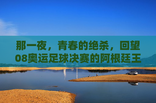 那一夜,青春的绝杀,回望08奥运足球决赛的阿根廷王朝