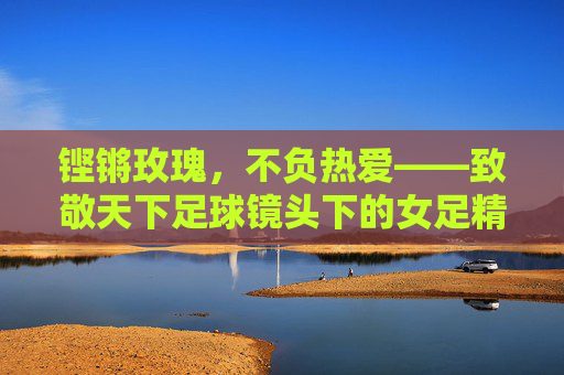 铿锵玫瑰,不负热爱——致敬天下足球镜头下的女足精神