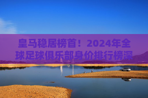 皇马稳居榜首!2024年全球足球俱乐部身价排行榜深度解析