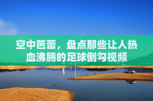 空中芭蕾,盘点那些让人热血沸腾的足球倒勾视频