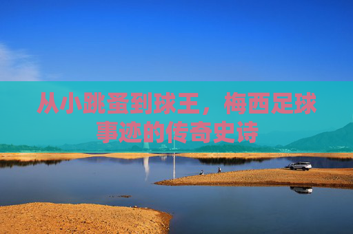 从小跳蚤到球王,梅西足球事迹的传奇史诗