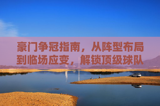 豪门争冠指南,从阵型布局到临场应变,解锁顶级球队的战术密码