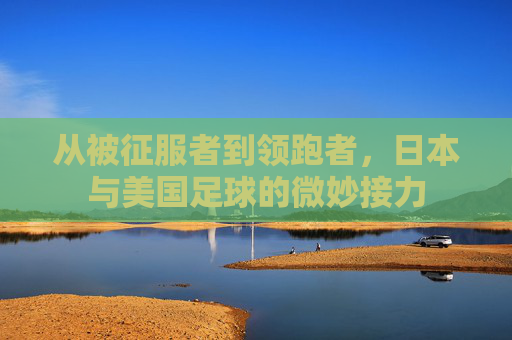 从被征服者到领跑者,日本与美国足球的微妙接力