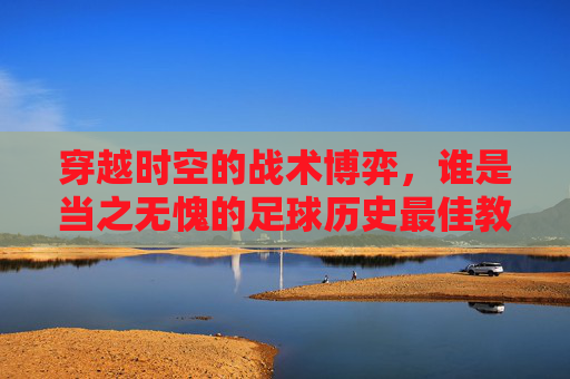 穿越时空的战术博弈,谁是当之无愧的足球历史最佳教练?