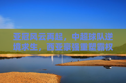 亚冠风云再起，中超球队逆境求生，西亚豪强重塑霸权