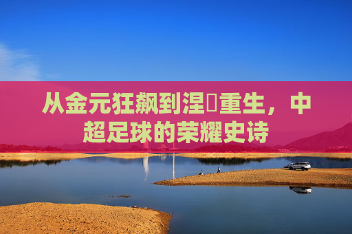从金元狂飙到涅槃重生,中超足球的荣耀史诗