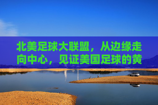 北美足球大联盟,从边缘走向中心,见证美国足球的黄金时代