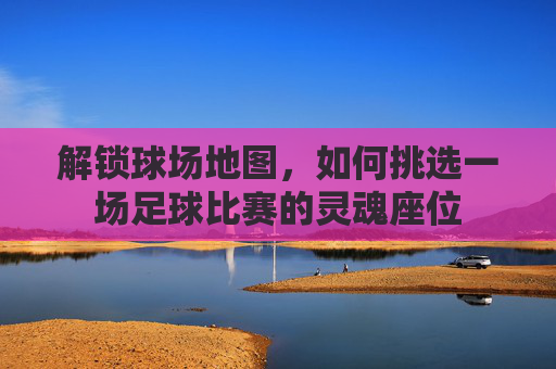 解锁球场地图,如何挑选一场足球比赛的灵魂座位