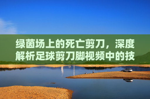 绿茵场上的死亡剪刀,深度解析足球剪刀脚视频中的技术、争议与艺术