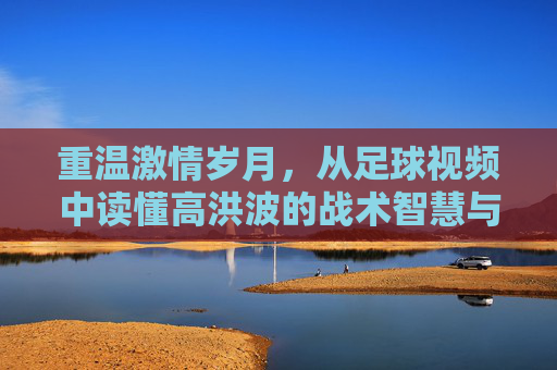 重温激情岁月,从足球视频中读懂高洪波的战术智慧与赤子之心