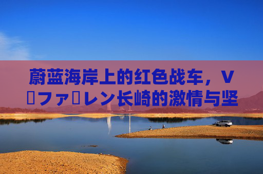 蔚蓝海岸上的红色战车,V・ファーレン长崎的激情与坚守
