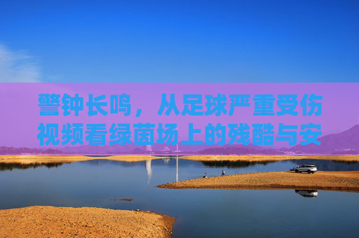 警钟长鸣,从足球严重受伤视频看绿茵场上的残酷与安全防线