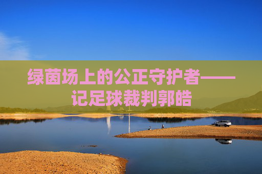 绿茵场上的公正守护者——记足球裁判郭皓