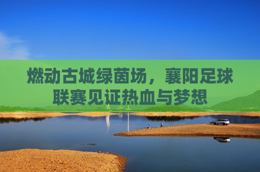 燃动古城绿茵场，襄阳足球联赛见证热血与梦想