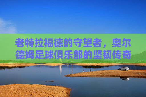 老特拉福德的守望者,奥尔德姆足球俱乐部的坚韧传奇