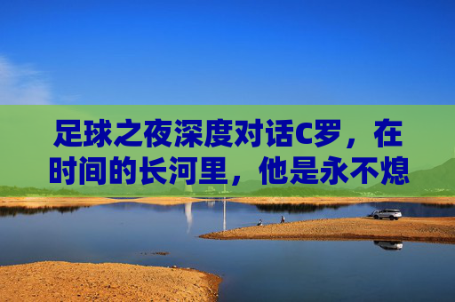 足球之夜深度对话C罗,在时间的长河里,他是永不熄灭的灯塔