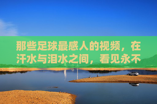 那些足球最感人的视频,在汗水与泪水之间,看见永不言弃的灵魂