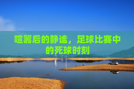 喧嚣后的静谧,足球比赛中的死球时刻