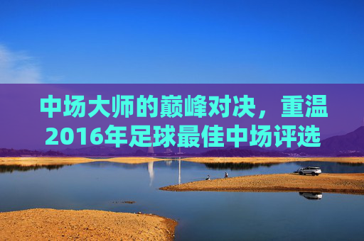 中场大师的巅峰对决,重温2016年足球最佳中场评选