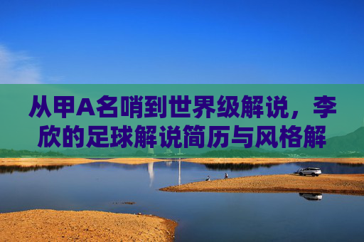 从甲A名哨到世界级解说,李欣的足球解说简历与风格解析