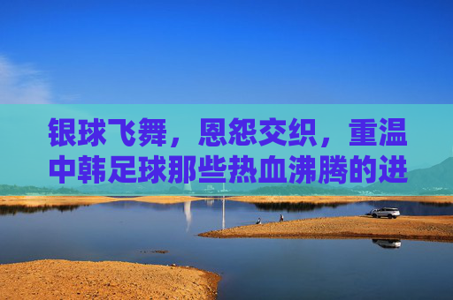 银球飞舞,恩怨交织,重温中韩足球那些热血沸腾的进球瞬间