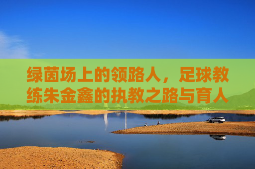 绿茵场上的领路人,足球教练朱金鑫的执教之路与育人情怀