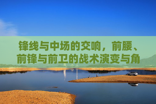 锋线与中场的交响,前腰、前锋与前卫的战术演变与角色融合
