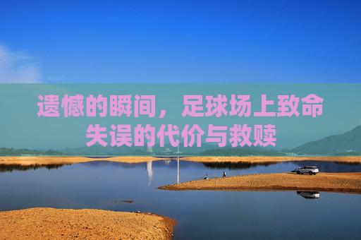 遗憾的瞬间,足球场上致命失误的代价与救赎