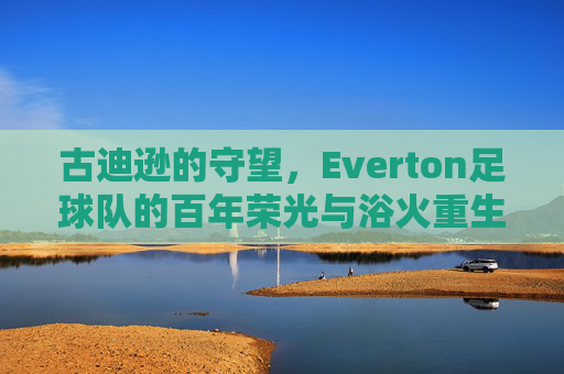 古迪逊的守望,Everton足球队的百年荣光与浴火重生