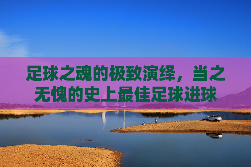 足球之魂的极致演绎,当之无愧的史上最佳足球进球