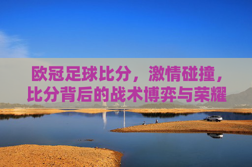 欧冠足球比分,激情碰撞,比分背后的战术博弈与荣耀时刻