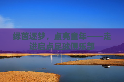 绿茵逐梦,点亮童年——走进启点足球俱乐部