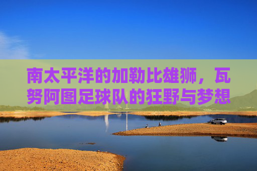 南太平洋的加勒比雄狮,瓦努阿图足球队的狂野与梦想