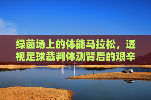 绿茵场上的体能马拉松,透视足球裁判体测背后的艰辛与坚守