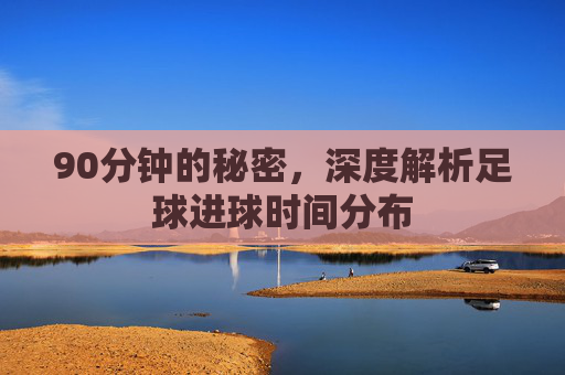 90分钟的秘密,深度解析足球进球时间分布