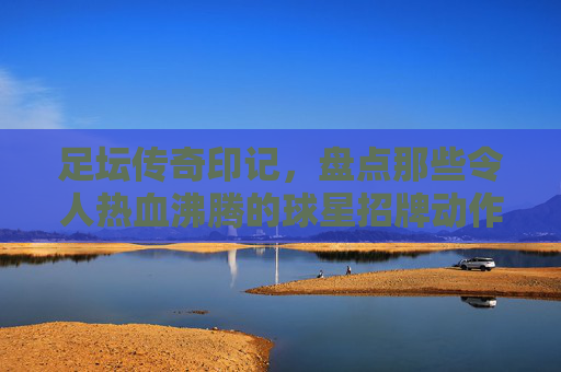 足坛传奇印记,盘点那些令人热血沸腾的球星招牌动作