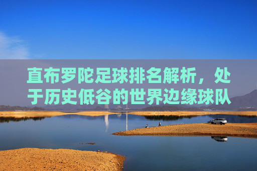 直布罗陀足球排名解析,处于历史低谷的世界边缘球队