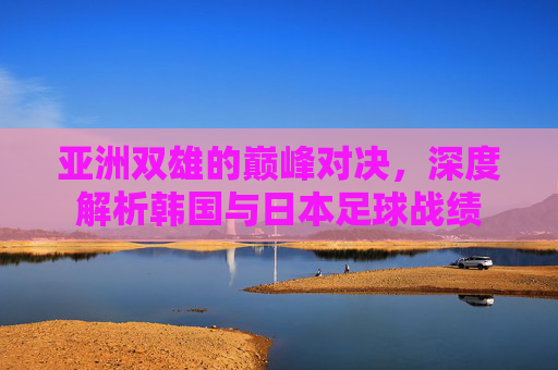 亚洲双雄的巅峰对决,深度解析韩国与日本足球战绩