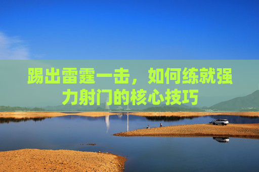 踢出雷霆一击,如何练就强力射门的核心技巧