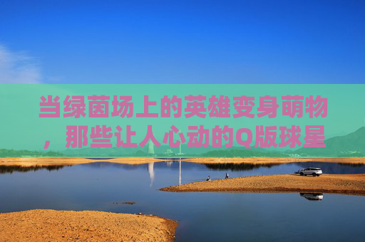 当绿茵场上的英雄变身萌物,那些让人心动的Q版球星