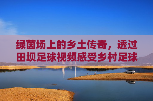 绿茵场上的乡土传奇,透过田坝足球视频感受乡村足球的纯粹与激情