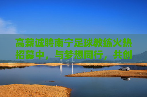 高薪诚聘南宁足球教练火热招募中,与梦想同行,共创绿茵辉煌!