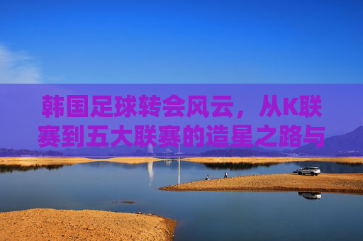 韩国足球转会风云,从K联赛到五大联赛的造星之路与国内生态重构